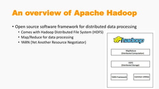 An overview of Apache Hadoop
• Open source software framework for distributed data processing
• Comes with Hadoop Distributed File System (HDFS)
• Map/Reduce for data processing
• YARN (Yet Another Resource Negotiator)
 