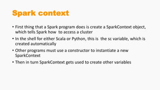 Spark context
• First thing that a Spark program does is create a SparkContext object,
which tells Spark how to access a cluster
• In the shell for either Scala or Python, this is the sc variable, which is
created automatically
• Other programs must use a constructor to instantiate a new
SparkContext
• Then in turn SparkContext gets used to create other variables
 