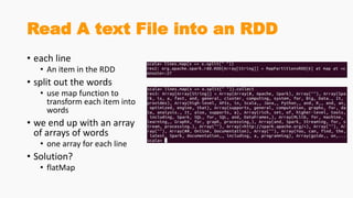 Read A text File into an RDD
• each line
• An item in the RDD
• split out the words
• use map function to
transform each item into
words
• we end up with an array
of arrays of words
• one array for each line
• Solution?
• flatMap
 