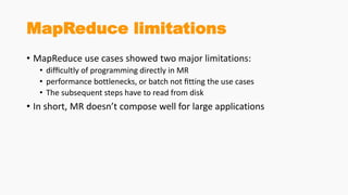 MapReduce limitations
• MapReduce use cases showed two major limitations:
• difﬁcultly of programming directly in MR
• performance bottlenecks, or batch not ﬁtting the use cases
• The subsequent steps have to read from disk
• In short, MR doesn’t compose well for large applications
 