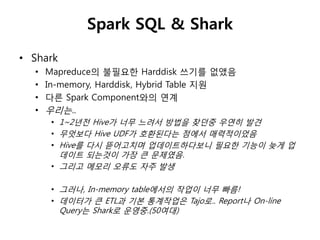 Spark SQL & Shark 
• Shark 
• Mapreduce의 불필요한 Harddisk 쓰기를 없앴음 
• In-memory, Harddisk, Hybrid Table 지원 
• 다른 Spark Component와의 연계 
• 우리는.. 
• 1~2년젂 Hive가 너무 느려서 방법을 찾던중 우연히 발견 
• 무엇보다 Hive UDF가 호홖된다는 점에서 매력적이었음 
• Hive를 다시 뜯어고치며 업데이트하다보니 필요한 기능이 늦게 업 
데이트 되는것이 가장 큰 문제였음. 
• 그리고 메모리 오류도 자주 발생 
• 그러나, In-memory table에서의 작업이 너무 빠름! 
• 데이터가 큰 ETL과 기본 통계작업은 Tajo로.. Report나 On-line 
Query는 Shark로 운영중.(50여대) 
 
