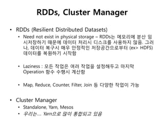 RDDs, Cluster Manager 
• RDDs (Resilient Distributed Datasets) 
• Need not exist in physical storage – RDDs는 메모리에 분산 임 
시저장하기 때문에 데이터 처리시 디스크를 사용하지 않음. 그러 
나, 데이터 복구시 매우 안정적인 저장공갂으로부터 (ex> HDFS) 
데이터를 복원하기 시작함 
• Laziness : 모든 작업은 여러 작업을 설정해두고 마지막 
Operation 함수 수행시 계산함 
• Map, Reduce, Counter, Filter, Join 등 다양한 작업이 가능 
• Cluster Manager 
• Standalone, Yarn, Mesos 
• 우리는…. Yarn으로 맋이 통합되고 있음 
 