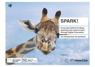 SPARK!
A one day festival of ideas,
sparking new ways to learn
through digital innovation.
An introduction for partners.
Created	
  by:	
  Supported	
  by:	
  
 
