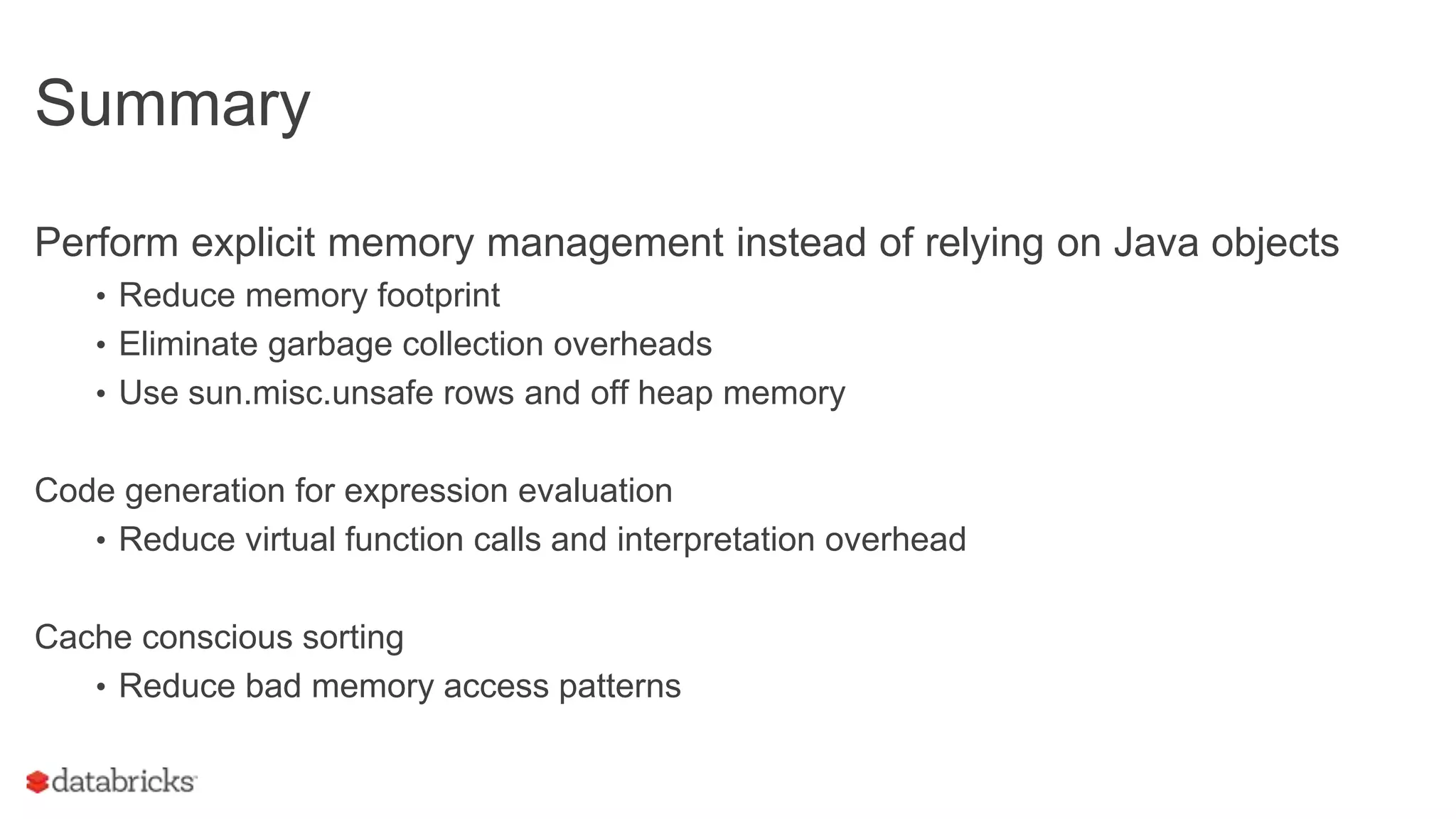 Summary
Perform explicit memory management instead of relying on Java objects
• Reduce memory footprint
• Eliminate garbage collection overheads
• Use sun.misc.unsafe rows and off heap memory
Code generation for expression evaluation
• Reduce virtual function calls and interpretation overhead
Cache conscious sorting
• Reduce bad memory access patterns
 