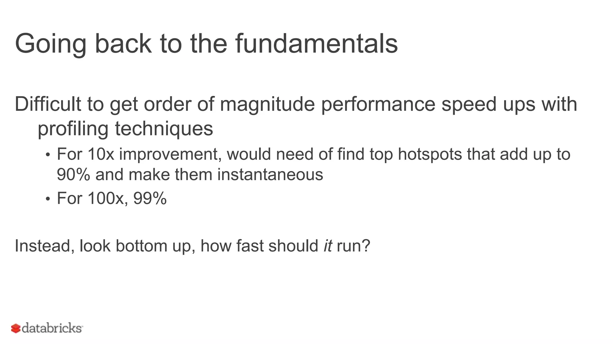 Going back to the fundamentals
Difficult to get order of magnitude performance speed ups with
profiling techniques
• For 10x improvement, would need of find top hotspots that add up to
90% and make them instantaneous
• For 100x, 99%
Instead, look bottom up, how fast should it run?
 