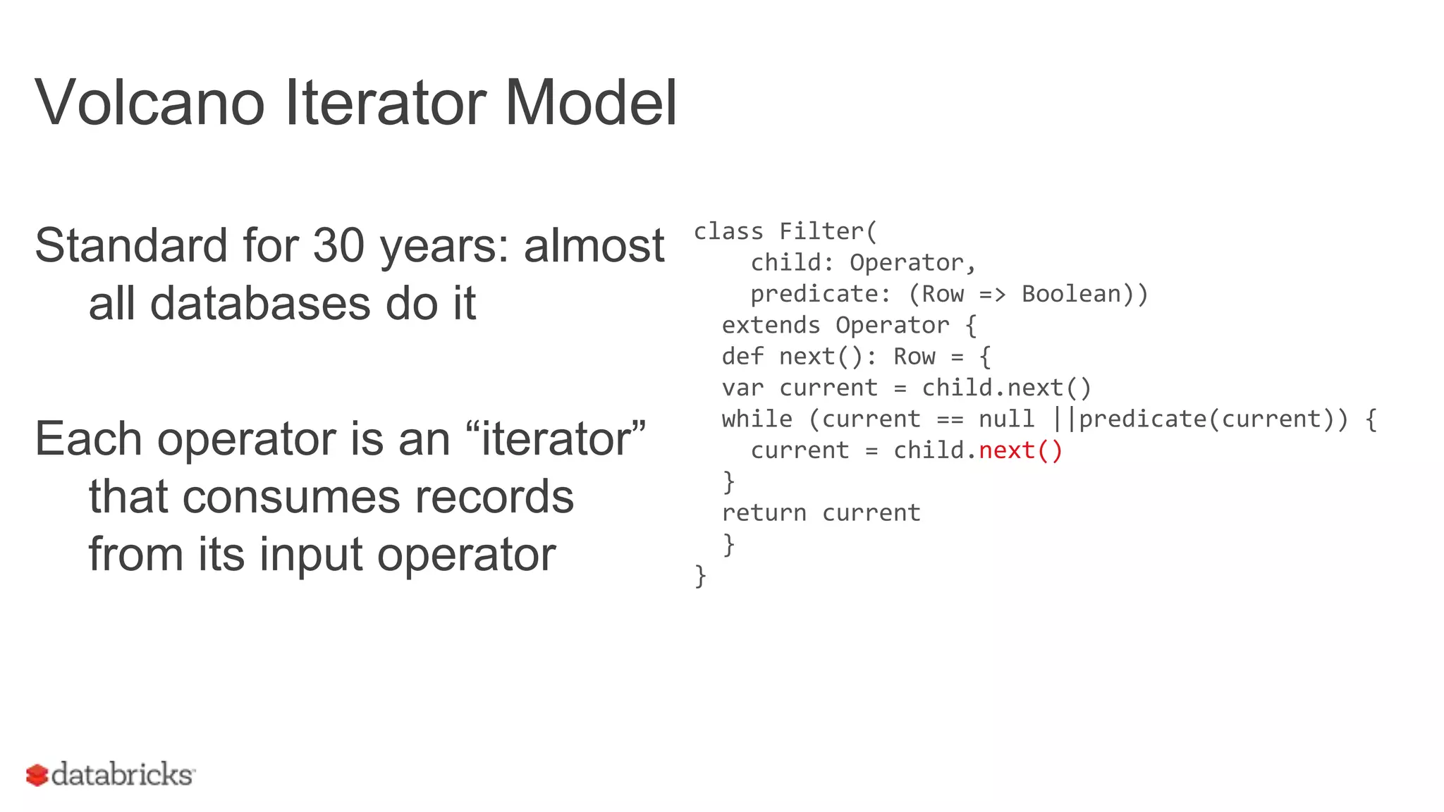 Volcano Iterator Model
Standard for 30 years: almost
all databases do it
Each operator is an “iterator”
that consumes records
from its input operator
class Filter(
child: Operator,
predicate: (Row => Boolean))
extends Operator {
def next(): Row = {
var current = child.next()
while (current == null ||predicate(current)) {
current = child.next()
}
return current
}
}
 