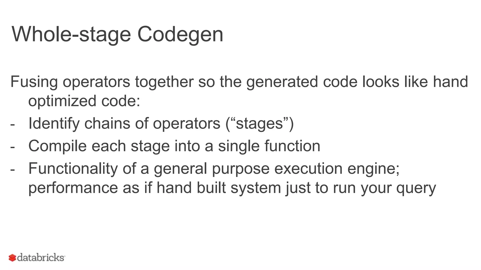 Whole-stage Codegen
Fusing operators together so the generated code looks like hand
optimized code:
- Identify chains of operators (“stages”)
- Compile each stage into a single function
- Functionality of a general purpose execution engine;
performance as if hand built system just to run your query
 