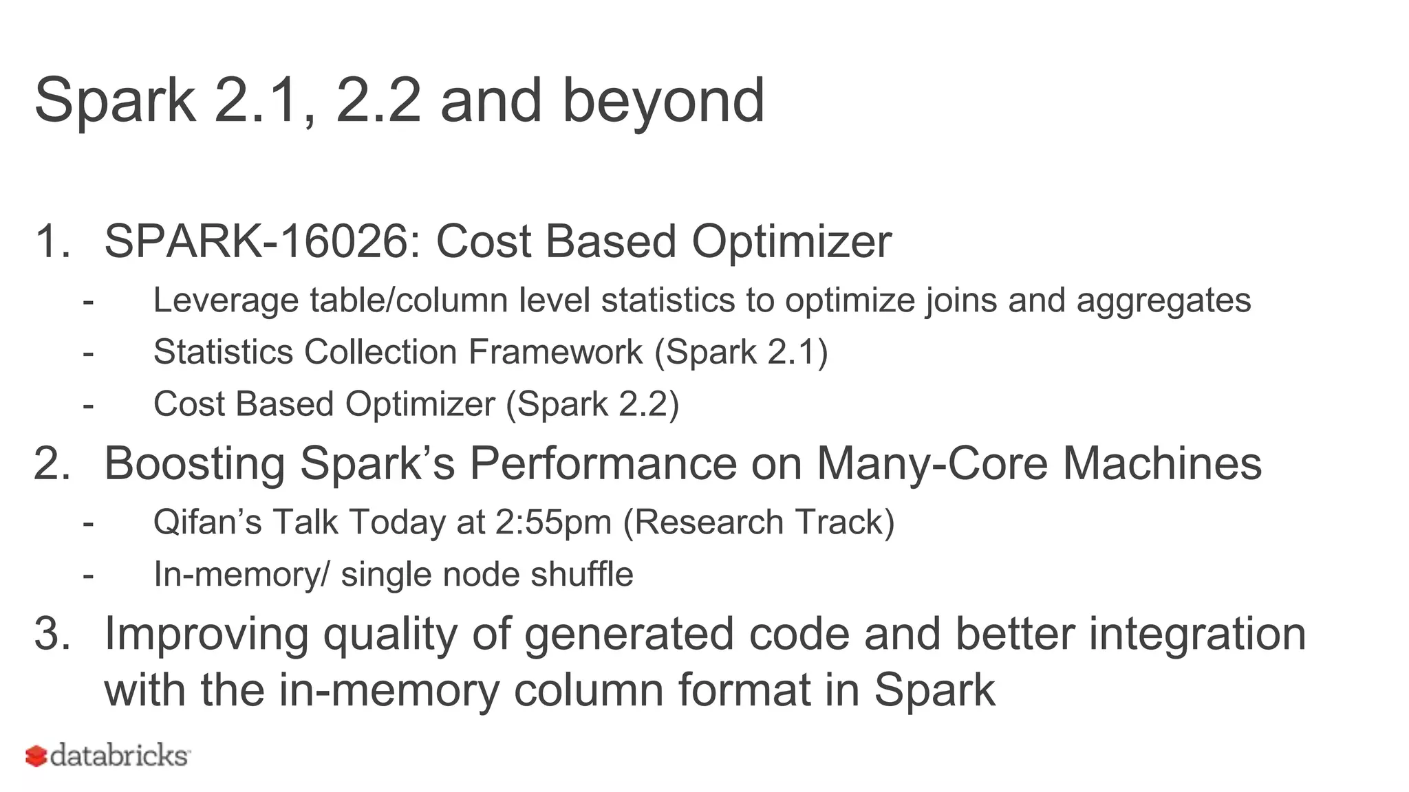 Spark 2.1, 2.2 and beyond
1. SPARK-16026: Cost Based Optimizer
- Leverage table/column level statistics to optimize joins and aggregates
- Statistics Collection Framework (Spark 2.1)
- Cost Based Optimizer (Spark 2.2)
2. Boosting Spark’s Performance on Many-Core Machines
- Qifan’s Talk Today at 2:55pm (Research Track)
- In-memory/ single node shuffle
3. Improving quality of generated code and better integration
with the in-memory column format in Spark
 