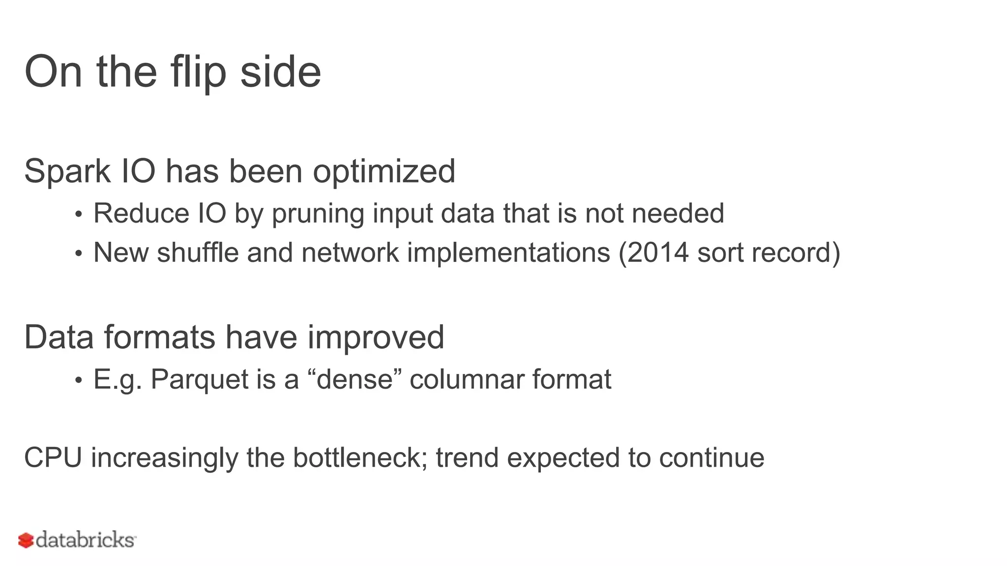 On the flip side
Spark IO has been optimized
• Reduce IO by pruning input data that is not needed
• New shuffle and network implementations (2014 sort record)
Data formats have improved
• E.g. Parquet is a “dense” columnar format
CPU increasingly the bottleneck; trend expected to continue
 