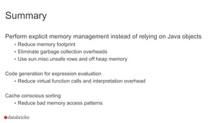 Summary
Perform explicit memory management instead of relying on Java objects
• Reduce memory footprint
• Eliminate garbage collection overheads
• Use sun.misc.unsafe rows and off heap memory
Code generation for expression evaluation
• Reduce virtual function calls and interpretation overhead
Cache conscious sorting
• Reduce bad memory access patterns
 