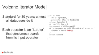 Volcano Iterator Model
Standard for 30 years: almost
all databases do it
Each operator is an “iterator”
that consumes records
from its input operator
class Filter(
child: Operator,
predicate: (Row => Boolean))
extends Operator {
def next(): Row = {
var current = child.next()
while (current == null ||predicate(current)) {
current = child.next()
}
return current
}
}
 