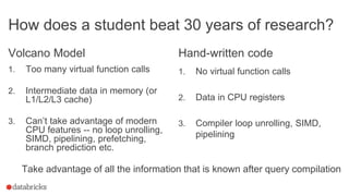 How does a student beat 30 years of research?
Volcano Model
1. Too many virtual function calls
2. Intermediate data in memory (or
L1/L2/L3 cache)
3. Can’t take advantage of modern
CPU features -- no loop unrolling,
SIMD, pipelining, prefetching,
branch prediction etc.
Hand-written code
1. No virtual function calls
2. Data in CPU registers
3. Compiler loop unrolling, SIMD,
pipelining
Take advantage of all the information that is known after query compilation
 