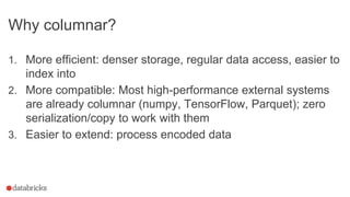 Why columnar?
1. More efficient: denser storage, regular data access, easier to
index into
2. More compatible: Most high-performance external systems
are already columnar (numpy, TensorFlow, Parquet); zero
serialization/copy to work with them
3. Easier to extend: process encoded data
 