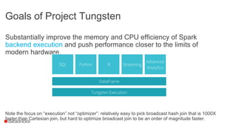 Goals of Project Tungsten
Substantially improve the memory and CPU efficiency of Spark
backend execution and push performance closer to the limits of
modern hardware.
Note the focus on “execution” not “optimizer”: relatively easy to pick broadcast hash join that is 1000X
faster than Cartesian join, but hard to optimize broadcast join to be an order of magnitude faster.
 