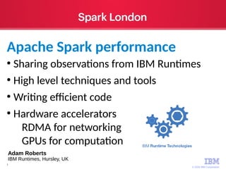 © 2016 IBM Corporation
1
●
Sharing observations from IBM Runtimes
●
High level techniques and tools
●
Writing efficient code
●
Hardware accelerators
RDMA for networking
GPUs for computation
Apache Spark performance
Adam Roberts
IBM Runtimes, Hursley, UK
 