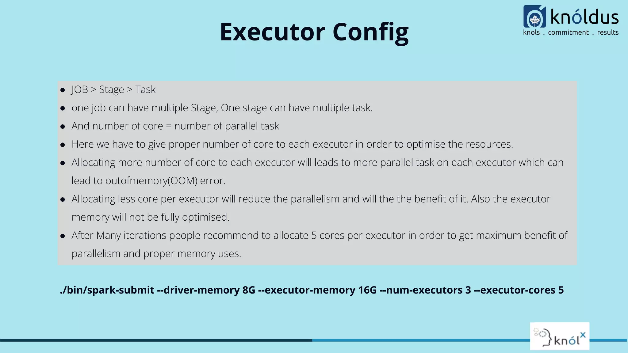 Executor Conﬁg
● JOB > Stage > Task
● one job can have multiple Stage, One stage can have multiple task.
● And number of core = number of parallel task
● Here we have to give proper number of core to each executor in order to optimise the resources.
● Allocating more number of core to each executor will leads to more parallel task on each executor which can
lead to outofmemory(OOM) error.
● Allocating less core per executor will reduce the parallelism and will the the beneﬁt of it. Also the executor
memory will not be fully optimised.
● After Many iterations people recommend to allocate 5 cores per executor in order to get maximum beneﬁt of
parallelism and proper memory uses.
./bin/spark-submit --driver-memory 8G --executor-memory 16G --num-executors 3 --executor-cores 5
 