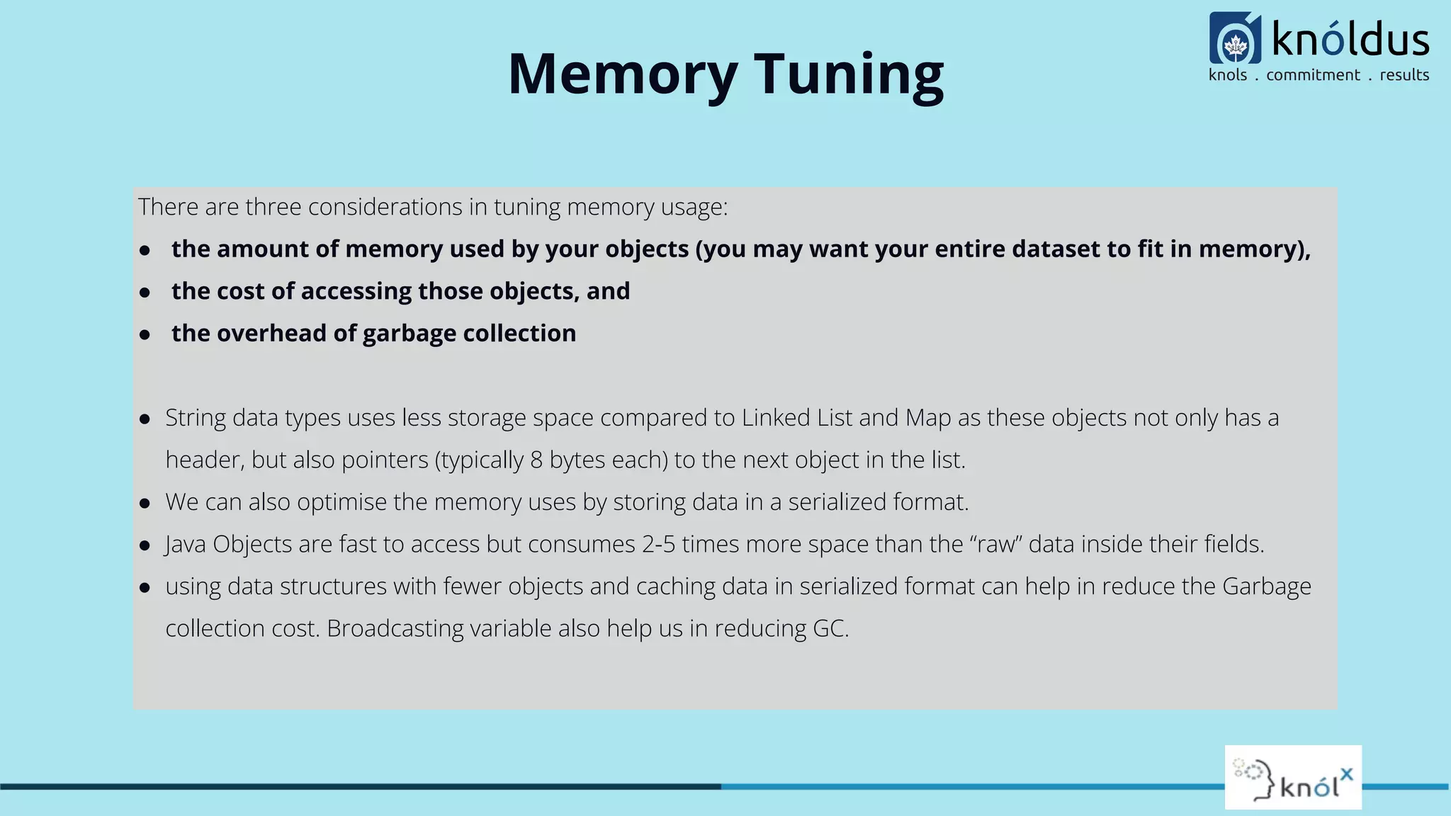 Memory Tuning
There are three considerations in tuning memory usage:
● the amount of memory used by your objects (you may want your entire dataset to ﬁt in memory),
● the cost of accessing those objects, and
● the overhead of garbage collection
● String data types uses less storage space compared to Linked List and Map as these objects not only has a
header, but also pointers (typically 8 bytes each) to the next object in the list.
● We can also optimise the memory uses by storing data in a serialized format.
● Java Objects are fast to access but consumes 2-5 times more space than the “raw” data inside their ﬁelds.
● using data structures with fewer objects and caching data in serialized format can help in reduce the Garbage
collection cost. Broadcasting variable also help us in reducing GC.
 