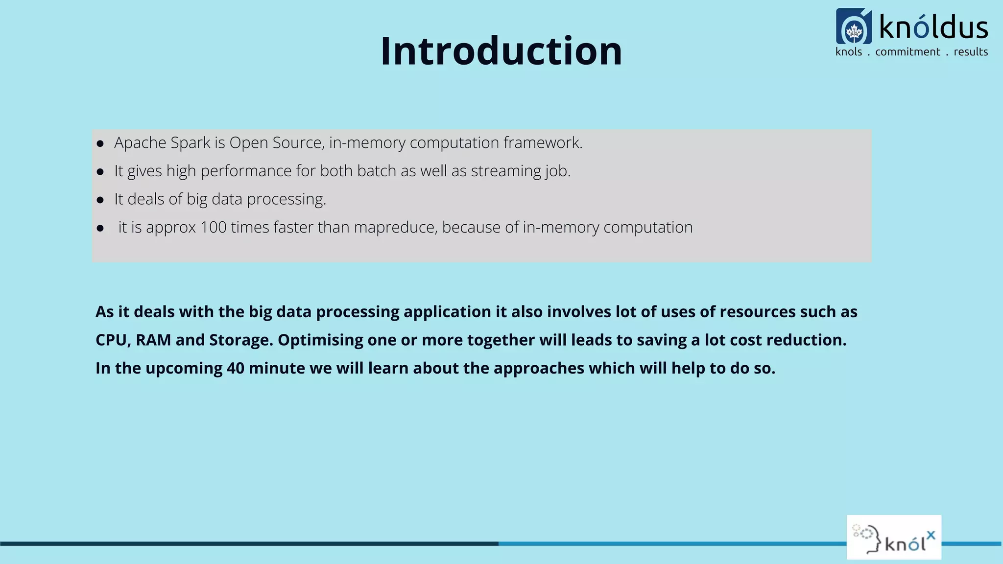 Introduction
● Apache Spark is Open Source, in-memory computation framework.
● It gives high performance for both batch as well as streaming job.
● It deals of big data processing.
● it is approx 100 times faster than mapreduce, because of in-memory computation
As it deals with the big data processing application it also involves lot of uses of resources such as
CPU, RAM and Storage. Optimising one or more together will leads to saving a lot cost reduction.
In the upcoming 40 minute we will learn about the approaches which will help to do so.
 