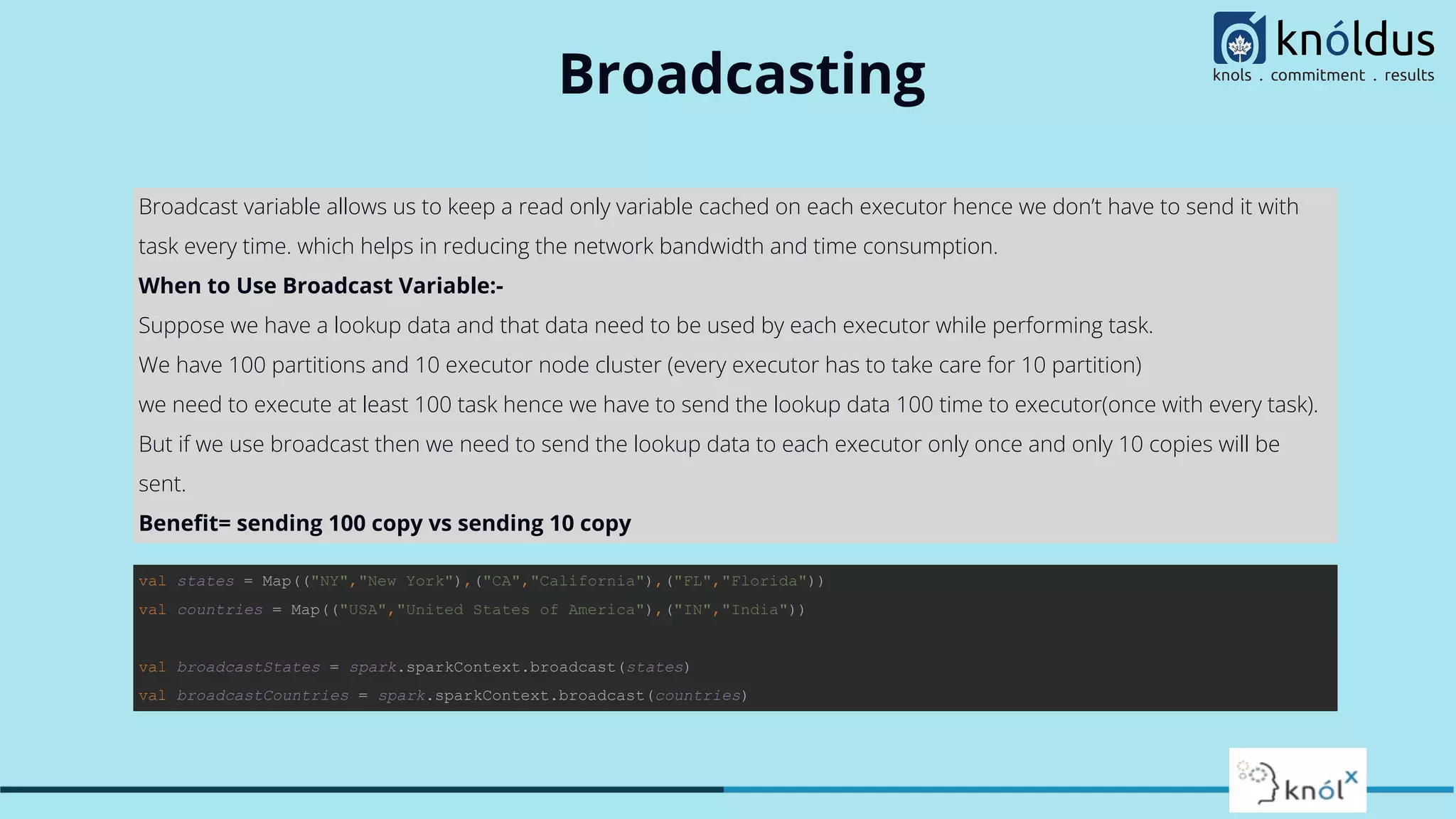 Broadcasting
Broadcast variable allows us to keep a read only variable cached on each executor hence we don’t have to send it with
task every time. which helps in reducing the network bandwidth and time consumption.
When to Use Broadcast Variable:-
Suppose we have a lookup data and that data need to be used by each executor while performing task.
We have 100 partitions and 10 executor node cluster (every executor has to take care for 10 partition)
we need to execute at least 100 task hence we have to send the lookup data 100 time to executor(once with every task).
But if we use broadcast then we need to send the lookup data to each executor only once and only 10 copies will be
sent.
Beneﬁt= sending 100 copy vs sending 10 copy
val states = Map(("NY","New York"),("CA","California"),("FL","Florida"))
val countries = Map(("USA","United States of America"),("IN","India"))
val broadcastStates = spark.sparkContext.broadcast(states)
val broadcastCountries = spark.sparkContext.broadcast(countries)
 