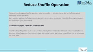 Reduce Shuﬄe Operation
We cannot completely avoid shuﬄe operations but when possible try to reduce the number of shuﬄe operations
remove any unused operations.
Spark provides spark.sql.shuﬄe.partitions conﬁgurations to control the partitions of the shuﬄe, By tuning this property
you can improve Spark performance.
spark.conf.set("spark.sql.shuﬄe.partitions",100)
Here 100 is the shuﬄe partition count we can tune this number by hit and trial based on datasize, If we have less data then we
don’t need 100 shuﬄe partition, If we have much bigger data and can execute large number of parallel task then we can increase
it to 200 or more.
 