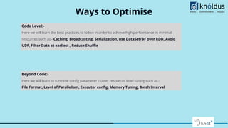 Ways to Optimise
Code Level:-
Here we will learn the best practices to follow in order to achieve high performance in minimal
resources such as:- Caching, Broadcasting, Serialization, use DataSet/DF over RDD, Avoid
UDF, Filter Data at earliest , Reduce Shuﬄe
Beyond Code:-
Here we will learn to tune the conﬁg parameter cluster resources level tuning such as:-
File Format, Level of Parallelism, Executor conﬁg, Memory Tuning, Batch Interval
 