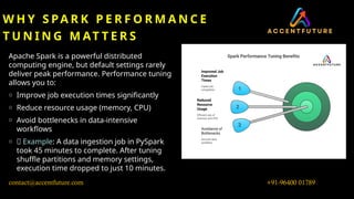 W H Y S PA R K P E R F O R M A N C E
T U N I N G M AT T E R S
Apache Spark is a powerful distributed
computing engine, but default settings rarely
deliver peak performance. Performance tuning
allows you to:
o Improve job execution times significantly
o Reduce resource usage (memory, CPU)
o Avoid bottlenecks in data-intensive
workflows
o 🎯 Example: A data ingestion job in PySpark
took 45 minutes to complete. After tuning
shuffle partitions and memory settings,
execution time dropped to just 10 minutes.
+91-96400 01789
contact@accentfuture.com
 