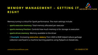 M E M O R Y M A N A G E M E N T – G E T T I N G I T
R I G H T
Memory tuning is critical for Spark performance. The main settings include:
o spark.executor.memory: Total memory allocated per executor
o spark.memory.fraction: Controls how much memory is for storage vs execution
o spark.driver.memory: Memory available to the driver
💡 Example: Increasing executor.memory from 4GB to 8GB helped reduce garbage
collection overhead in a machine learning pipeline using PySpark on Databricks.
+91-96400 01789
contact@accentfuture.com
 