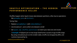 S H U F F L E O P T I M I Z A T I O N – T H E H I D D E N
P E R F O R M A N C E K I L L E R
Shuffles happen when Spark moves data between partitions, often due to operations
like groupBy, join, or distinct.
Tuning Tips:
• Replace groupByKey() with reduceByKey()
• Use broadcast joins when one dataset is small
• Set spark.sql.shuffle.partitions to match your data size and cluster
🧪 Example: A PySpark join on two large DataFrames caused a huge shuffle stage.
By using a broadcast join on the smaller table, shuffle size dropped by 80%, and
runtime improved by 3x.
+91-96400 01789
contact@accentfuture.com
 