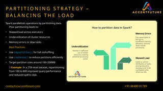 P A R T I T I O N I N G S T R AT E G Y –
B A L A N C I N G T H E L O A D
Spark parallelizes operations by partitioning data.
Poor partitioning leads to:
• Skewed load across executors
• Underutilization of cluster resources
• Memory errors or slow tasks
Best Practices:
• Use repartition() for full reshuffling
• Use coalesce() to reduce partitions efficiently
• Target partition sizes around 100–200MB
🧪 Example: In a 2TB retail dataset, repartitioning
from 100 to 800 improved query performance
and reduced spill to disk.
+91-96400 01789
contact@accentfuture.com
 