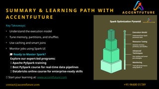 0
7
/
0
4
/
2
0
2
5
9
S U M M A R Y & L E A R N I N G P AT H W I T H
A C C E N T F U T U R E
Key Takeaways:
• Understand the execution model
• Tune memory, partitions, and shuffles
• Use caching and smart joins
• Monitor jobs using Spark UI
🎓 Ready to Master Spark?
Explore our expert-led programs:
✅ Apache PySpark training
✅ Best PySpark course for real-time data pipelines
✅ Databricks online course for enterprise-ready skills
🔗 Start your learning at: www.accentfuture.com
+91-96400 01789
contact@accentfuture.com
 