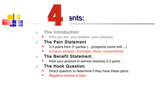 EElleemmeennttss:: 
1. The Introduction 
 Who you are, your position, your company. 
1. The Pain Statement 
 2-3 pains from 3rd parties (…prospects come with…) 
 Emotion phrases: frustrated, afraid, overwhelmed. 
1. The Benefit Statement 
 How your product or service resolves 2-3 pains. 
1. The Hook Question 
 Direct question to determine if they have these pains. 
 Negative reverse is best. 
 
