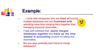 EExxaammppllee:: 
2. …I work with companies who are tired of running 
multiple databases and are frustrated with 
spending more time merging them together than 
managing accounts receivable... 
3. I help with software that easily merges 
databases together and frees up the time 
wasted in accounting to work on billing and 
receivables. 
4. But you guys probably don’t have to merge 
databases? 
 
