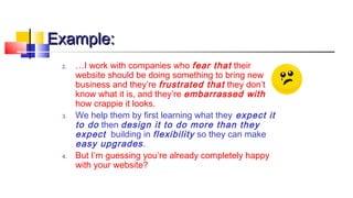 EExxaammppllee:: 
2. …I work with companies who fear that their 
website should be doing something to bring new 
business and they’re frustrated that they don’t 
know what it is, and they’re embarrassed with 
how crappie it looks. 
3. We help them by first learning what they expect it 
to do then design it to do more than they 
expect building in flexibility so they can make 
easy upgrades . 
4. But I’m guessing you’re already completely happy 
with your website? 
 