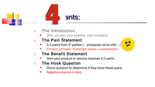 EElleemmeennttss:: 
1. The Introduction 
 Who you are, your position, your company. 
1. The Pain Statement 
 2-3 pains from 3rd parties (…prospects come with…) 
 Emotion phrases: frustrated, afraid, overwhelmed. 
1. The Benefit Statement 
 How your product or service resolves 2-3 pains. 
1. The Hook Question 
 Direct question to determine if they have these pains. 
 Negative reverse is best. 
 