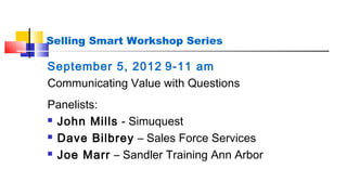 Selling Smart Workshop Series 
September 5, 2012 9-11 am 
Communicating Value with Questions 
Panelists: 
 John Mills - Simuquest 
 Dave Bilbrey – Sales Force Services 
 Joe Marr – Sandler Training Ann Arbor 
 