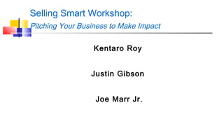 Selling Smart Workshop: 
Pitching Your Business to Make Impact 
Kentaro Roy 
Justin Gibson 
Joe Marr Jr. 
 
