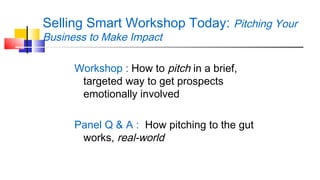 Selling Smart Workshop Today: Pitching Your 
Business to Make Impact 
Workshop : How to pitch in a brief, 
targeted way to get prospects 
emotionally involved 
Panel Q & A : How pitching to the gut 
works, real-world 
 