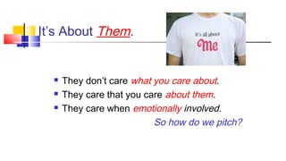 It’s About Them. 
 They don’t care what you care about. 
 They care that you care about them. 
 They care when emotionally involved. 
So how do we pitch? 
 