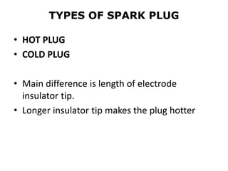 TYPES OF SPARK PLUG
• HOT PLUG
• COLD PLUG
• Main difference is length of electrode
insulator tip.
• Longer insulator tip makes the plug hotter
 