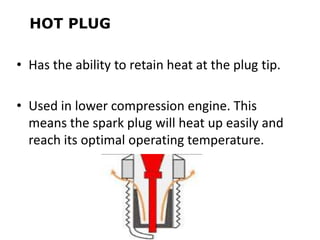 HOT PLUG
• Has the ability to retain heat at the plug tip.
• Used in lower compression engine. This
means the spark plug will heat up easily and
reach its optimal operating temperature.
 
