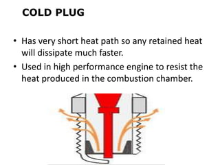 COLD PLUG
• Has very short heat path so any retained heat
will dissipate much faster.
• Used in high performance engine to resist the
heat produced in the combustion chamber.
 
