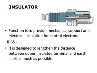 INSULATOR
• Function is to provide mechanical support and
electrical insulation for central electrode.
RIBS -
• It is designed to lengthen the distance
between upper insulated terminal and earth
shell as much as possible.
 