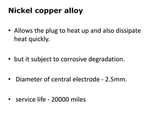 Nickel copper alloy
• Allows the plug to heat up and also dissipate
heat quickly.
• but it subject to corrosive degradation.
• Diameter of central electrode - 2.5mm.
• service life - 20000 miles
 