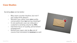 19@SparkPost
Case Studies
Sending less can be better
○ May seem counter-intuitive, but not if
you really think about it
○ Wouldn't you rather have one quality
conversation than ten boring meetings?
○ In one particular case we reduced a
customer’s sending volume by 70%
○ had them focus on quality, personalized
engagement
○ Raised their open rate by 4x and of
course that translated to revenue as well
 