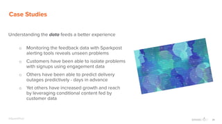 20@SparkPost
Case Studies
Understanding the data feeds a better experience
o Monitoring the feedback data with Sparkpost
alerting tools reveals unseen problems
o Customers have been able to isolate problems
with signups using engagement data
o Others have been able to predict delivery
outages predictively - days in advance
o Yet others have increased growth and reach
by leveraging conditional content fed by
customer data
 