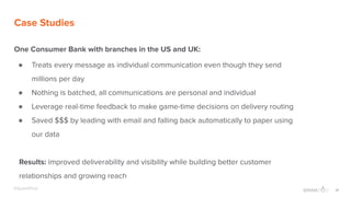 21@SparkPost
Case Studies
One Consumer Bank with branches in the US and UK:
● Treats every message as individual communication even though they send
millions per day
● Nothing is batched, all communications are personal and individual
● Leverage real-time feedback to make game-time decisions on delivery routing
● Saved $$$ by leading with email and falling back automatically to paper using
our data
Results: improved deliverability and visibility while building better customer
relationships and growing reach
 