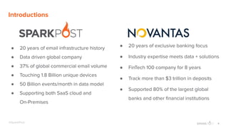 4@SparkPost
Introductions
● 20 years of email infrastructure history
● Data driven global company
● 37% of global commercial email volume
● Touching 1.8 Billion unique devices
● 50 Billion events/month in data model
● Supporting both SaaS cloud and
On-Premises
● 20 years of exclusive banking focus
● Industry expertise meets data + solutions
● FinTech 100 company for 8 years
● Track more than $3 trillion in deposits
● Supported 80% of the largest global
banks and other ﬁnancial institutions
 