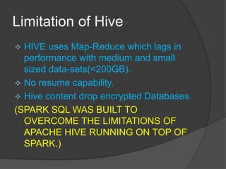 Limitation of Hive
 HIVE uses Map-Reduce which lags in
performance with medium and small
sized data-sets(<200GB).
 No resume capability.
 Hive content drop encrypted Databases.
(SPARK SQL WAS BUILT TO
OVERCOME THE LIMITATIONS OF
APACHE HIVE RUNNING ON TOP OF
SPARK.)
 