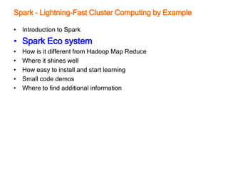 Spark - Lightning-Fast Cluster Computing by Example
• Introduction to Spark
• Spark Eco system
• How is it different from Hadoop Map Reduce
• Where it shines well
• How easy to install and start learning
• Small code demos
• Where to find additional information
 