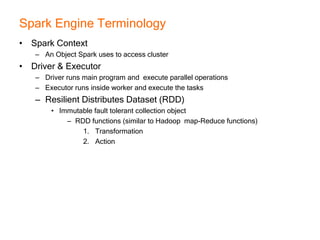 Spark Engine Terminology
• Spark Context
– An Object Spark uses to access cluster
• Driver & Executor
– Driver runs main program and execute parallel operations
– Executor runs inside worker and execute the tasks
– Resilient Distributes Dataset (RDD)
• Immutable fault tolerant collection object
– RDD functions (similar to Hadoop map-Reduce functions)
1. Transformation
2. Action
 